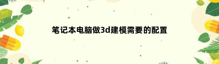 笔记本电脑做3d建模需要的配置(笔记本做3d模型要什么配置)