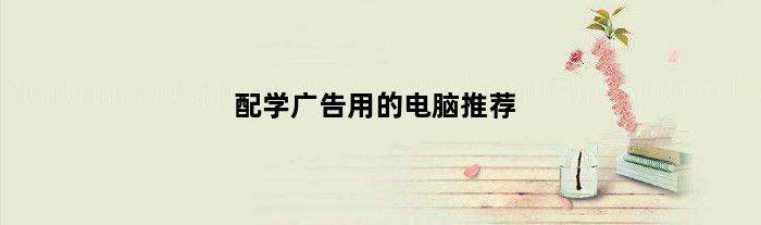 配学广告用的电脑推荐(配学广告用的电脑)